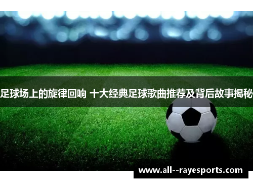 足球场上的旋律回响 十大经典足球歌曲推荐及背后故事揭秘 足球场上的旋律回响 十大经典足球歌曲推荐及背后故事揭秘