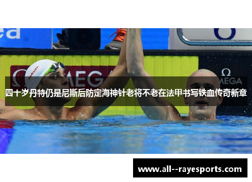 四十岁丹特仍是尼斯后防定海神针老将不老在法甲书写铁血传奇新章